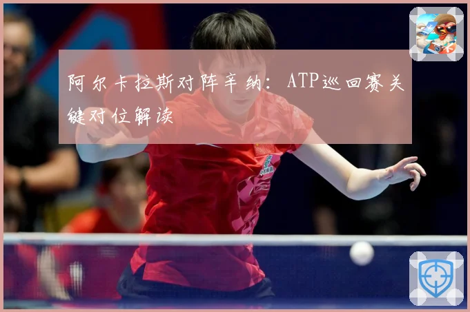 阿尔卡拉斯对阵辛纳：ATP巡回赛关键对位解读