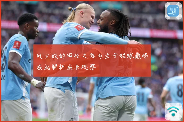 巩立姣的田径之路与女子铅球巅峰成就解析成长观察