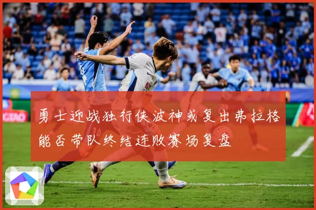 勇士迎战独行侠波神或复出弗拉格能否带队终结连败赛场复盘
