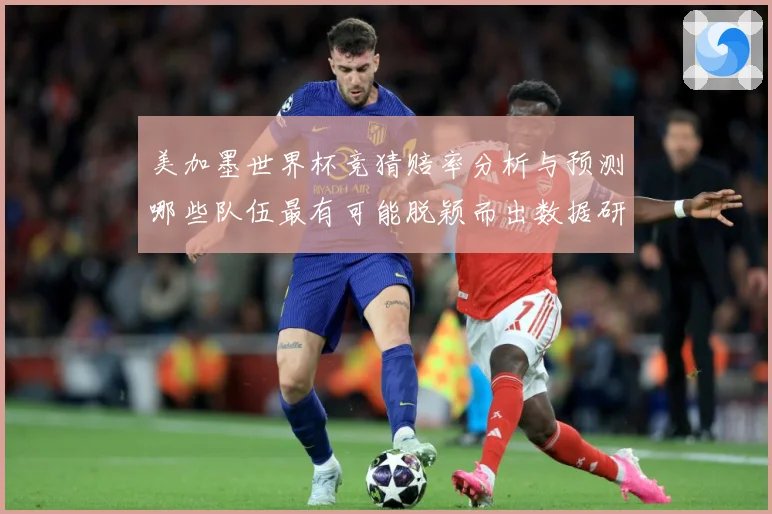 美加墨世界杯竞猜赔率分析与预测哪些队伍最有可能脱颖而出数据研判