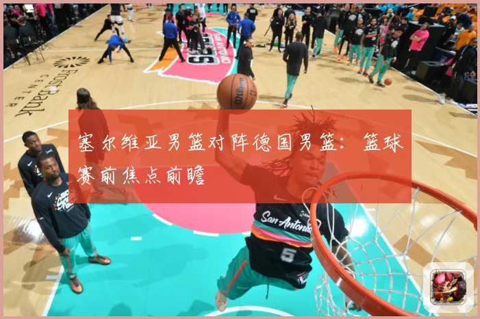 塞尔维亚男篮对阵德国男篮：篮球赛前焦点前瞻
