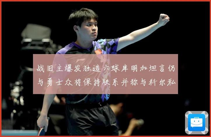 战旧主爆发独造六球库明加坦言仍与勇士众将保持联系并称与科尔私赛场复盘