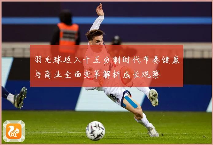羽毛球迈入十五分制时代节奏健康与商业全面变革解析成长观察