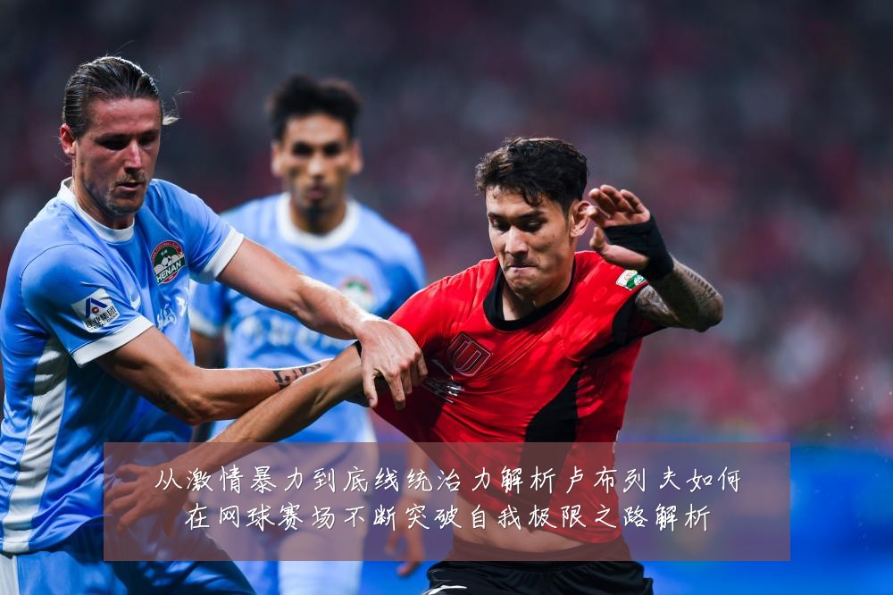 从激情暴力到底线统治力解析卢布列夫如何在网球赛场不断突破自我极限之路解析