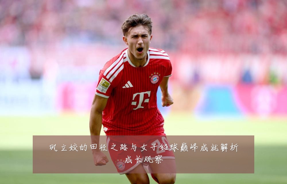 巩立姣的田径之路与女子铅球巅峰成就解析成长观察